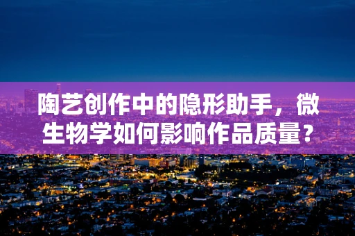 陶艺创作中的隐形助手，微生物学如何影响作品质量？