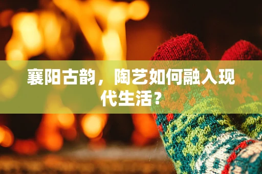 襄阳古韵，陶艺如何融入现代生活？