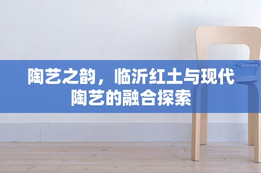 陶艺之韵，临沂红土与现代陶艺的融合探索
