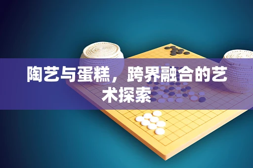 陶艺与蛋糕，跨界融合的艺术探索