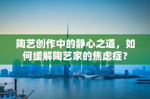 陶艺创作中的静心之道，如何缓解陶艺家的焦虑症？