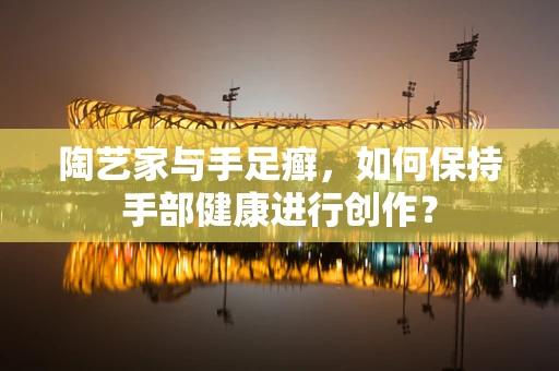 陶艺家与手足癣，如何保持手部健康进行创作？