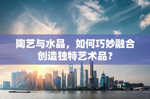 陶艺与水晶，如何巧妙融合创造独特艺术品？