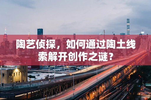 陶艺侦探，如何通过陶土线索解开创作之谜？