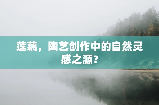 莲藕，陶艺创作中的自然灵感之源？