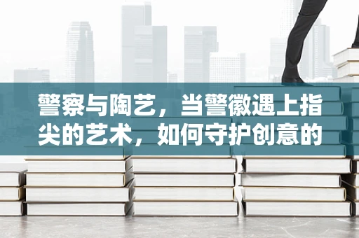 警察与陶艺，当警徽遇上指尖的艺术，如何守护创意的‘泥’土？