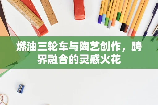 燃油三轮车与陶艺创作，跨界融合的灵感火花