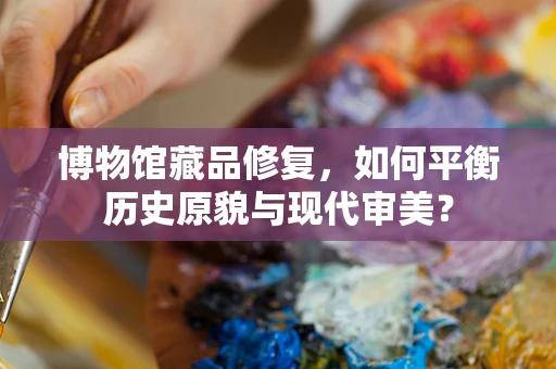 博物馆藏品修复，如何平衡历史原貌与现代审美？