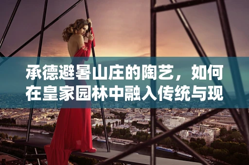 承德避暑山庄的陶艺，如何在皇家园林中融入传统与现代？