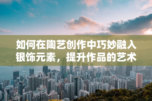 如何在陶艺创作中巧妙融入银饰元素，提升作品的艺术价值？