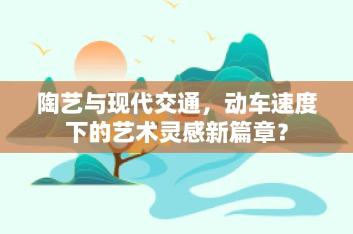 陶艺与现代交通，动车速度下的艺术灵感新篇章？