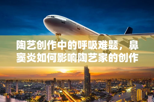 陶艺创作中的呼吸难题，鼻窦炎如何影响陶艺家的创作体验？
