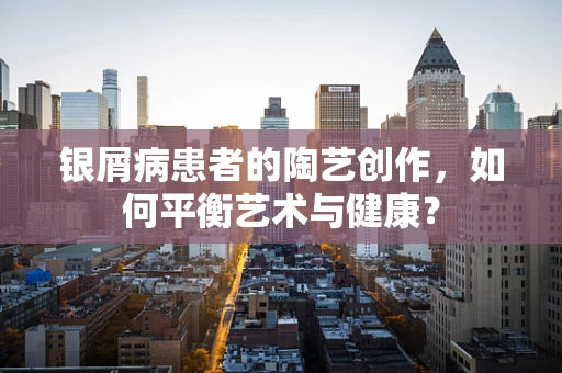 银屑病患者的陶艺创作，如何平衡艺术与健康？