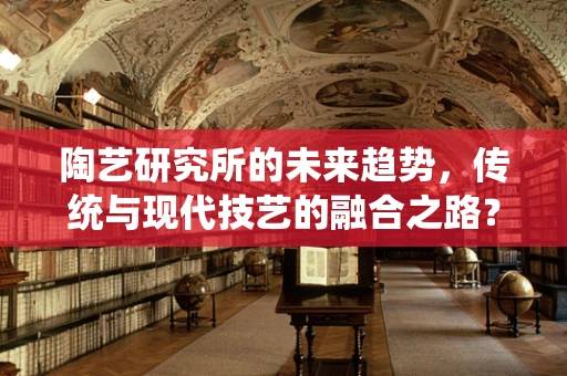 陶艺研究所的未来趋势，传统与现代技艺的融合之路？