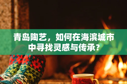 青岛陶艺，如何在海滨城市中寻找灵感与传承？