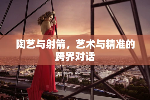 陶艺与射箭，艺术与精准的跨界对话