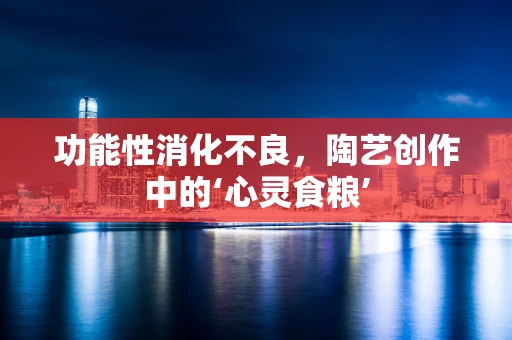 功能性消化不良，陶艺创作中的‘心灵食粮’