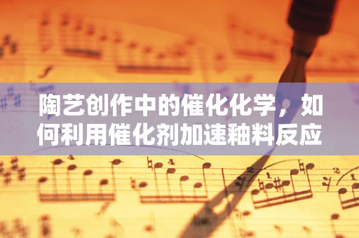 陶艺创作中的催化化学，如何利用催化剂加速釉料反应？