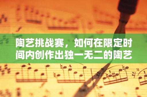陶艺挑战赛，如何在限定时间内创作出独一无二的陶艺作品？