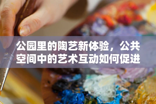 公园里的陶艺新体验，公共空间中的艺术互动如何促进社区凝聚力？