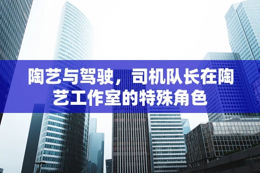 陶艺与驾驶，司机队长在陶艺工作室的特殊角色