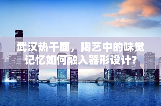 武汉热干面，陶艺中的味觉记忆如何融入器形设计？