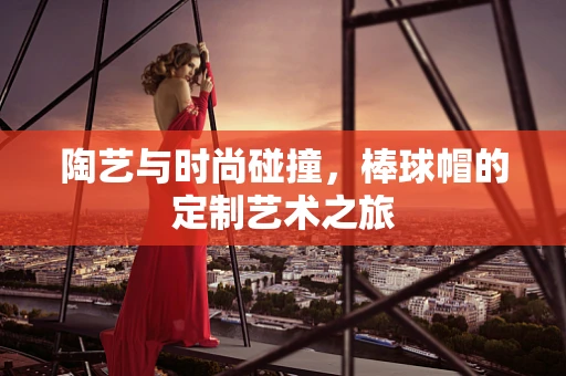 陶艺与时尚碰撞，棒球帽的定制艺术之旅
