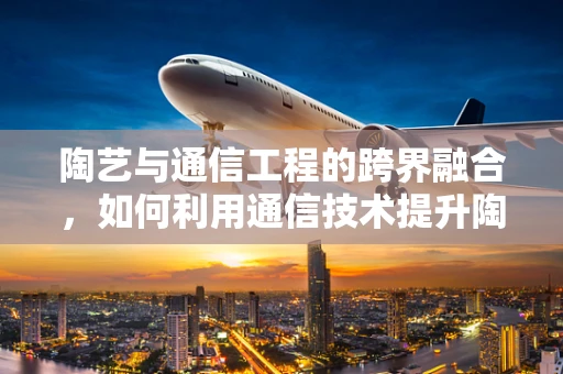 陶艺与通信工程的跨界融合，如何利用通信技术提升陶艺创作效率？