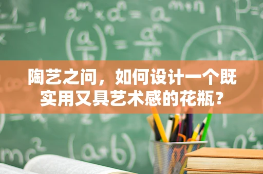 陶艺之问，如何设计一个既实用又具艺术感的花瓶？