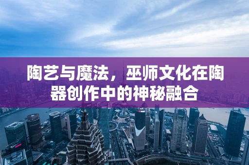 陶艺与魔法，巫师文化在陶器创作中的神秘融合