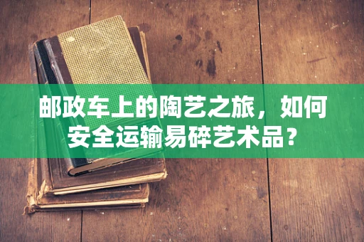 邮政车上的陶艺之旅，如何安全运输易碎艺术品？