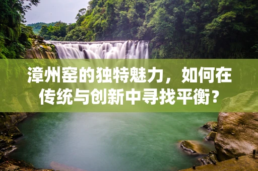 漳州窑的独特魅力，如何在传统与创新中寻找平衡？