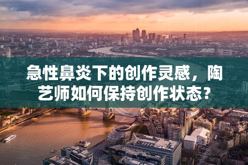 急性鼻炎下的创作灵感，陶艺师如何保持创作状态？