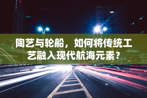 陶艺与轮船，如何将传统工艺融入现代航海元素？