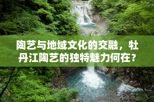 陶艺与地域文化的交融，牡丹江陶艺的独特魅力何在？