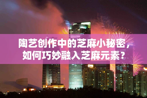 陶艺创作中的芝麻小秘密，如何巧妙融入芝麻元素？