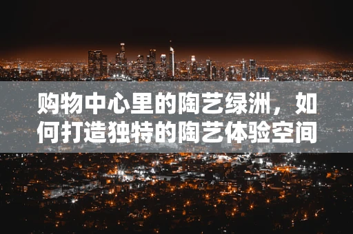 购物中心里的陶艺绿洲，如何打造独特的陶艺体验空间？