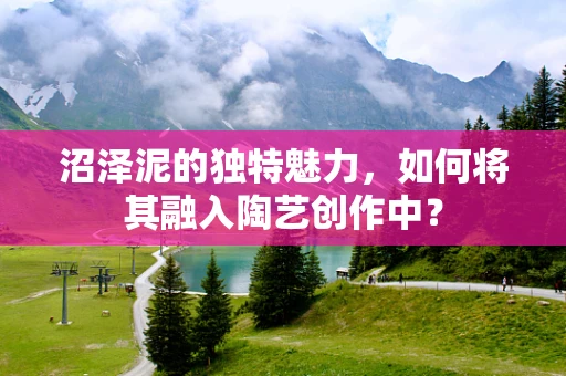 沼泽泥的独特魅力，如何将其融入陶艺创作中？