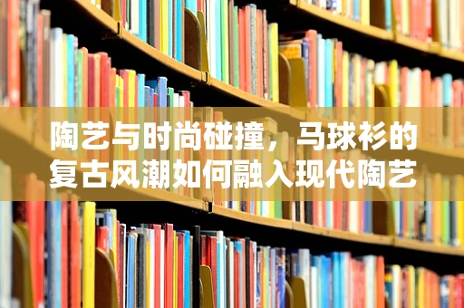 陶艺与时尚碰撞，马球衫的复古风潮如何融入现代陶艺创作？