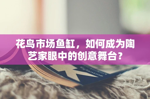 花鸟市场鱼缸，如何成为陶艺家眼中的创意舞台？