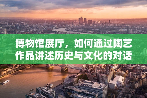 博物馆展厅，如何通过陶艺作品讲述历史与文化的对话？