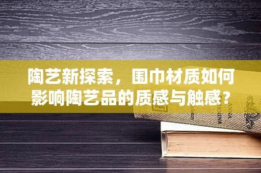 陶艺新探索，围巾材质如何影响陶艺品的质感与触感？
