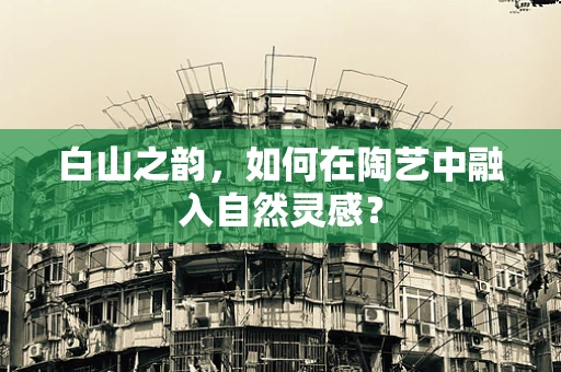 白山之韵，如何在陶艺中融入自然灵感？
