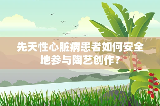 先天性心脏病患者如何安全地参与陶艺创作？