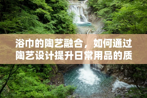 浴巾的陶艺融合，如何通过陶艺设计提升日常用品的质感？