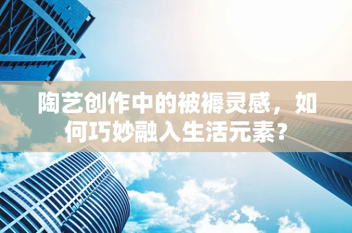 陶艺创作中的被褥灵感，如何巧妙融入生活元素？
