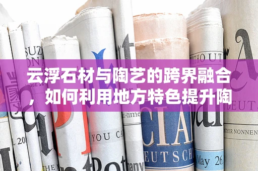 云浮石材与陶艺的跨界融合，如何利用地方特色提升陶艺作品的艺术价值？
