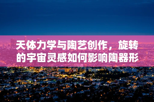 天体力学与陶艺创作，旋转的宇宙灵感如何影响陶器形态？
