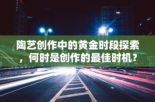 陶艺创作中的黄金时段探索，何时是创作的最佳时机？