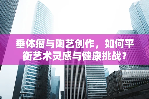 垂体瘤与陶艺创作，如何平衡艺术灵感与健康挑战？